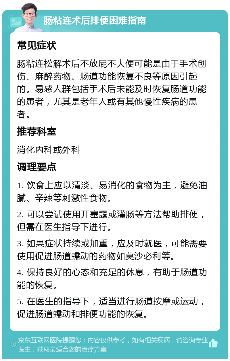 肠粘连术后排便困难指南 常见症状 肠粘连松解术后不放屁不大便可能是由于手术创伤、麻醉药物、肠道功能恢复不良等原因引起的。易感人群包括手术后未能及时恢复肠道功能的患者，尤其是老年人或有其他慢性疾病的患者。 推荐科室 消化内科或外科 调理要点 1. 饮食上应以清淡、易消化的食物为主，避免油腻、辛辣等刺激性食物。 2. 可以尝试使用开塞露或灌肠等方法帮助排便，但需在医生指导下进行。 3. 如果症状持续或加重，应及时就医，可能需要使用促进肠道蠕动的药物如莫沙必利等。 4. 保持良好的心态和充足的休息，有助于肠道功能的恢复。 5. 在医生的指导下，适当进行肠道按摩或运动，促进肠道蠕动和排便功能的恢复。