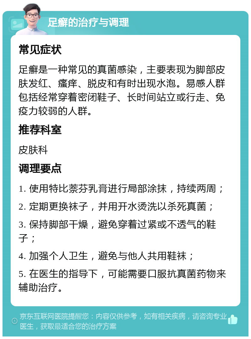 足癣的治疗与调理 常见症状 足癣是一种常见的真菌感染，主要表现为脚部皮肤发红、瘙痒、脱皮和有时出现水泡。易感人群包括经常穿着密闭鞋子、长时间站立或行走、免疫力较弱的人群。 推荐科室 皮肤科 调理要点 1. 使用特比萘芬乳膏进行局部涂抹，持续两周； 2. 定期更换袜子，并用开水烫洗以杀死真菌； 3. 保持脚部干燥，避免穿着过紧或不透气的鞋子； 4. 加强个人卫生，避免与他人共用鞋袜； 5. 在医生的指导下，可能需要口服抗真菌药物来辅助治疗。