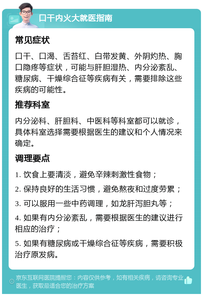 口干内火大就医指南 常见症状 口干、口渴、舌苔红、白带发黄、外阴灼热、胸口隐疼等症状，可能与肝胆湿热、内分泌紊乱、糖尿病、干燥综合征等疾病有关，需要排除这些疾病的可能性。 推荐科室 内分泌科、肝胆科、中医科等科室都可以就诊，具体科室选择需要根据医生的建议和个人情况来确定。 调理要点 1. 饮食上要清淡，避免辛辣刺激性食物； 2. 保持良好的生活习惯，避免熬夜和过度劳累； 3. 可以服用一些中药调理，如龙肝泻胆丸等； 4. 如果有内分泌紊乱，需要根据医生的建议进行相应的治疗； 5. 如果有糖尿病或干燥综合征等疾病，需要积极治疗原发病。