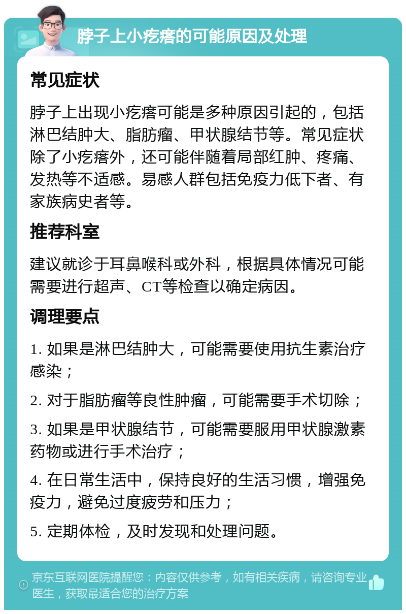 脖子上小疙瘩的可能原因及处理 常见症状 脖子上出现小疙瘩可能是多种原因引起的，包括淋巴结肿大、脂肪瘤、甲状腺结节等。常见症状除了小疙瘩外，还可能伴随着局部红肿、疼痛、发热等不适感。易感人群包括免疫力低下者、有家族病史者等。 推荐科室 建议就诊于耳鼻喉科或外科，根据具体情况可能需要进行超声、CT等检查以确定病因。 调理要点 1. 如果是淋巴结肿大，可能需要使用抗生素治疗感染； 2. 对于脂肪瘤等良性肿瘤，可能需要手术切除； 3. 如果是甲状腺结节，可能需要服用甲状腺激素药物或进行手术治疗； 4. 在日常生活中，保持良好的生活习惯，增强免疫力，避免过度疲劳和压力； 5. 定期体检，及时发现和处理问题。