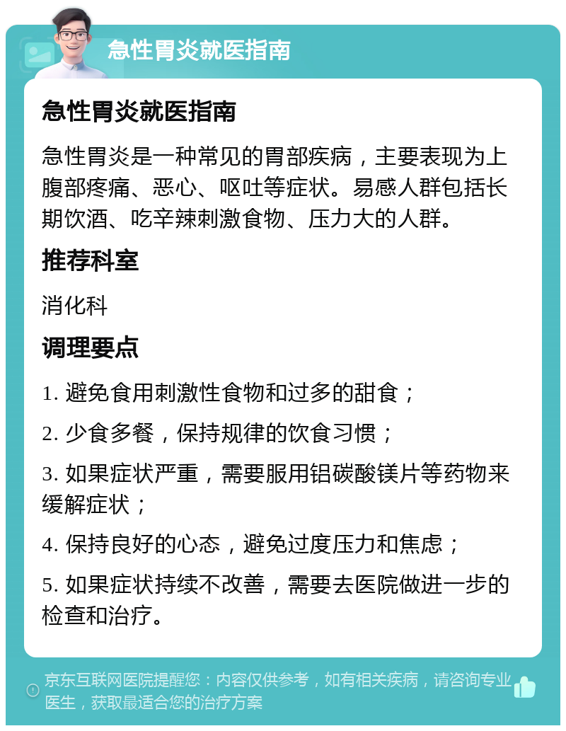 急性胃炎就医指南 急性胃炎就医指南 急性胃炎是一种常见的胃部疾病，主要表现为上腹部疼痛、恶心、呕吐等症状。易感人群包括长期饮酒、吃辛辣刺激食物、压力大的人群。 推荐科室 消化科 调理要点 1. 避免食用刺激性食物和过多的甜食； 2. 少食多餐，保持规律的饮食习惯； 3. 如果症状严重，需要服用铝碳酸镁片等药物来缓解症状； 4. 保持良好的心态，避免过度压力和焦虑； 5. 如果症状持续不改善，需要去医院做进一步的检查和治疗。