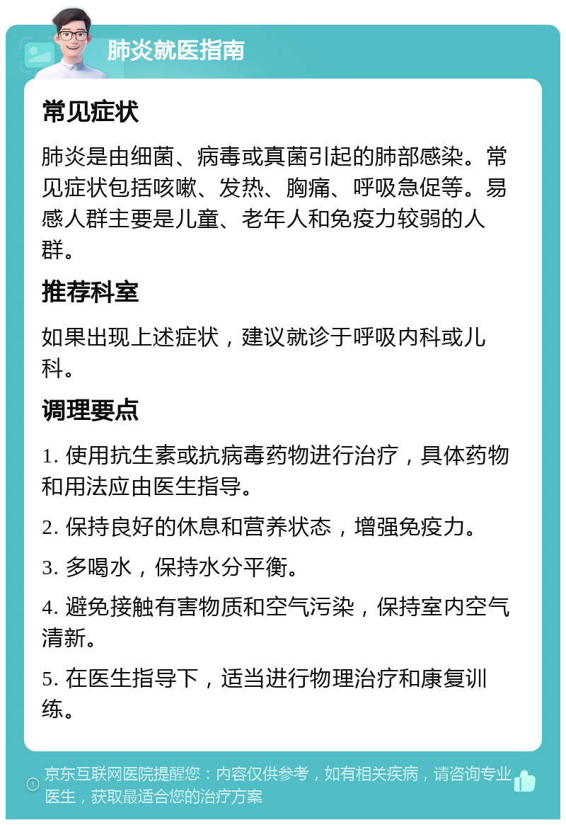 肺炎就医指南 常见症状 肺炎是由细菌、病毒或真菌引起的肺部感染。常见症状包括咳嗽、发热、胸痛、呼吸急促等。易感人群主要是儿童、老年人和免疫力较弱的人群。 推荐科室 如果出现上述症状，建议就诊于呼吸内科或儿科。 调理要点 1. 使用抗生素或抗病毒药物进行治疗，具体药物和用法应由医生指导。 2. 保持良好的休息和营养状态，增强免疫力。 3. 多喝水，保持水分平衡。 4. 避免接触有害物质和空气污染，保持室内空气清新。 5. 在医生指导下，适当进行物理治疗和康复训练。