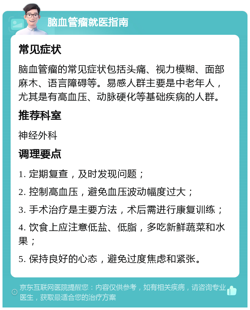 脑血管瘤就医指南 常见症状 脑血管瘤的常见症状包括头痛、视力模糊、面部麻木、语言障碍等。易感人群主要是中老年人，尤其是有高血压、动脉硬化等基础疾病的人群。 推荐科室 神经外科 调理要点 1. 定期复查，及时发现问题； 2. 控制高血压，避免血压波动幅度过大； 3. 手术治疗是主要方法，术后需进行康复训练； 4. 饮食上应注意低盐、低脂，多吃新鲜蔬菜和水果； 5. 保持良好的心态，避免过度焦虑和紧张。