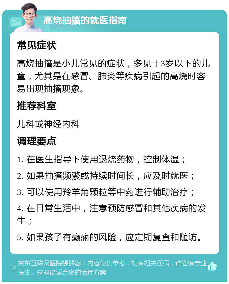 高烧抽搐的就医指南 常见症状 高烧抽搐是小儿常见的症状，多见于3岁以下的儿童，尤其是在感冒、肺炎等疾病引起的高烧时容易出现抽搐现象。 推荐科室 儿科或神经内科 调理要点 1. 在医生指导下使用退烧药物，控制体温； 2. 如果抽搐频繁或持续时间长，应及时就医； 3. 可以使用羚羊角颗粒等中药进行辅助治疗； 4. 在日常生活中，注意预防感冒和其他疾病的发生； 5. 如果孩子有癫痫的风险，应定期复查和随访。