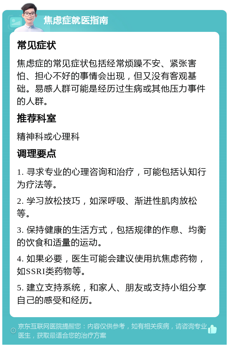 焦虑症就医指南 常见症状 焦虑症的常见症状包括经常烦躁不安、紧张害怕、担心不好的事情会出现，但又没有客观基础。易感人群可能是经历过生病或其他压力事件的人群。 推荐科室 精神科或心理科 调理要点 1. 寻求专业的心理咨询和治疗，可能包括认知行为疗法等。 2. 学习放松技巧，如深呼吸、渐进性肌肉放松等。 3. 保持健康的生活方式，包括规律的作息、均衡的饮食和适量的运动。 4. 如果必要，医生可能会建议使用抗焦虑药物，如SSRI类药物等。 5. 建立支持系统，和家人、朋友或支持小组分享自己的感受和经历。