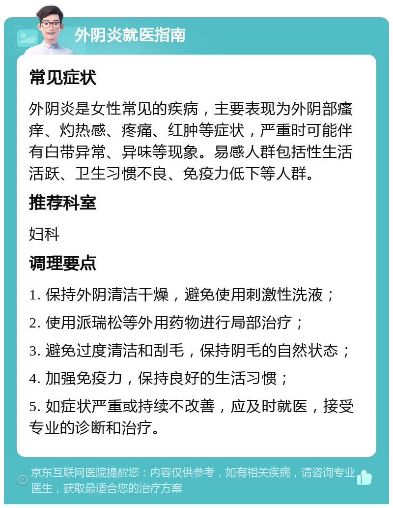 外阴炎就医指南 常见症状 外阴炎是女性常见的疾病，主要表现为外阴部瘙痒、灼热感、疼痛、红肿等症状，严重时可能伴有白带异常、异味等现象。易感人群包括性生活活跃、卫生习惯不良、免疫力低下等人群。 推荐科室 妇科 调理要点 1. 保持外阴清洁干燥，避免使用刺激性洗液； 2. 使用派瑞松等外用药物进行局部治疗； 3. 避免过度清洁和刮毛，保持阴毛的自然状态； 4. 加强免疫力，保持良好的生活习惯； 5. 如症状严重或持续不改善，应及时就医，接受专业的诊断和治疗。