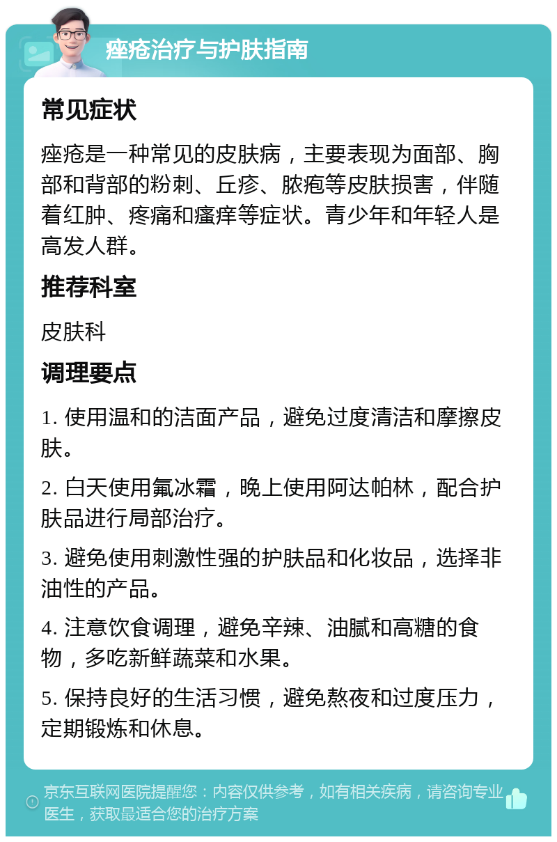 痤疮治疗与护肤指南 常见症状 痤疮是一种常见的皮肤病，主要表现为面部、胸部和背部的粉刺、丘疹、脓疱等皮肤损害，伴随着红肿、疼痛和瘙痒等症状。青少年和年轻人是高发人群。 推荐科室 皮肤科 调理要点 1. 使用温和的洁面产品，避免过度清洁和摩擦皮肤。 2. 白天使用氟冰霜，晚上使用阿达帕林，配合护肤品进行局部治疗。 3. 避免使用刺激性强的护肤品和化妆品，选择非油性的产品。 4. 注意饮食调理，避免辛辣、油腻和高糖的食物，多吃新鲜蔬菜和水果。 5. 保持良好的生活习惯，避免熬夜和过度压力，定期锻炼和休息。