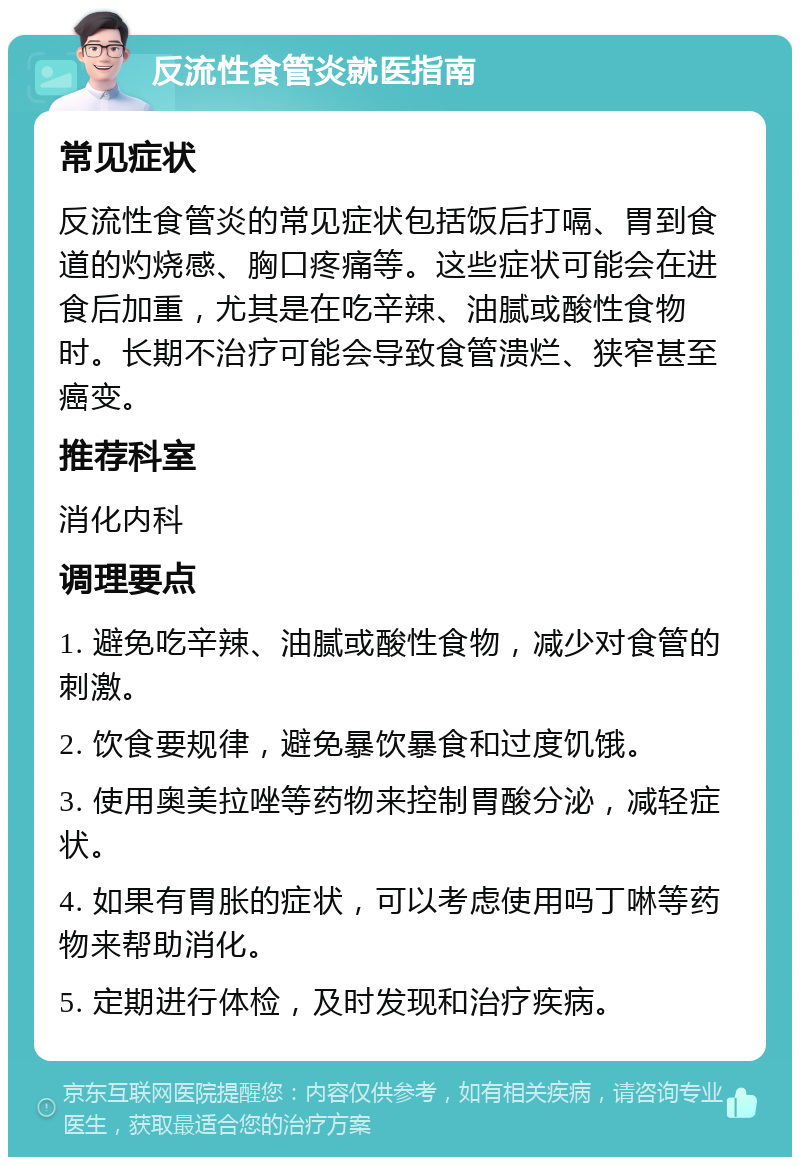 反流性食管炎就医指南 常见症状 反流性食管炎的常见症状包括饭后打嗝、胃到食道的灼烧感、胸口疼痛等。这些症状可能会在进食后加重，尤其是在吃辛辣、油腻或酸性食物时。长期不治疗可能会导致食管溃烂、狭窄甚至癌变。 推荐科室 消化内科 调理要点 1. 避免吃辛辣、油腻或酸性食物，减少对食管的刺激。 2. 饮食要规律，避免暴饮暴食和过度饥饿。 3. 使用奥美拉唑等药物来控制胃酸分泌，减轻症状。 4. 如果有胃胀的症状，可以考虑使用吗丁啉等药物来帮助消化。 5. 定期进行体检，及时发现和治疗疾病。