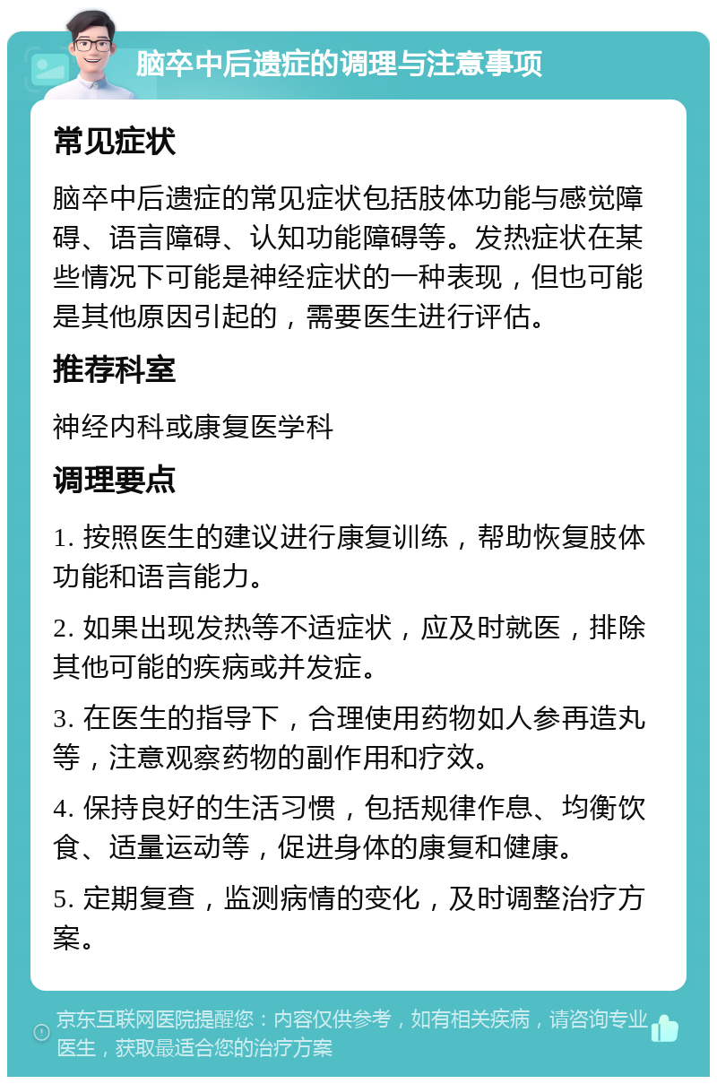 脑卒中后遗症的调理与注意事项 常见症状 脑卒中后遗症的常见症状包括肢体功能与感觉障碍、语言障碍、认知功能障碍等。发热症状在某些情况下可能是神经症状的一种表现，但也可能是其他原因引起的，需要医生进行评估。 推荐科室 神经内科或康复医学科 调理要点 1. 按照医生的建议进行康复训练，帮助恢复肢体功能和语言能力。 2. 如果出现发热等不适症状，应及时就医，排除其他可能的疾病或并发症。 3. 在医生的指导下，合理使用药物如人参再造丸等，注意观察药物的副作用和疗效。 4. 保持良好的生活习惯，包括规律作息、均衡饮食、适量运动等，促进身体的康复和健康。 5. 定期复查，监测病情的变化，及时调整治疗方案。