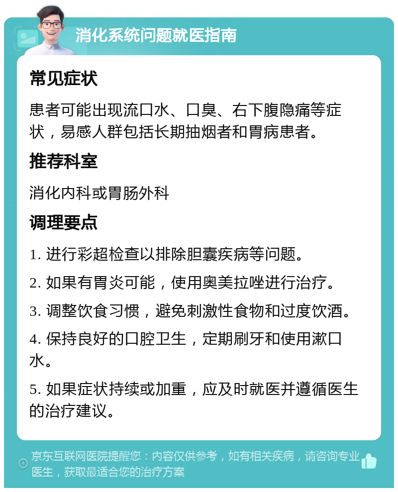 消化系统问题就医指南 常见症状 患者可能出现流口水、口臭、右下腹隐痛等症状，易感人群包括长期抽烟者和胃病患者。 推荐科室 消化内科或胃肠外科 调理要点 1. 进行彩超检查以排除胆囊疾病等问题。 2. 如果有胃炎可能，使用奥美拉唑进行治疗。 3. 调整饮食习惯，避免刺激性食物和过度饮酒。 4. 保持良好的口腔卫生，定期刷牙和使用漱口水。 5. 如果症状持续或加重，应及时就医并遵循医生的治疗建议。