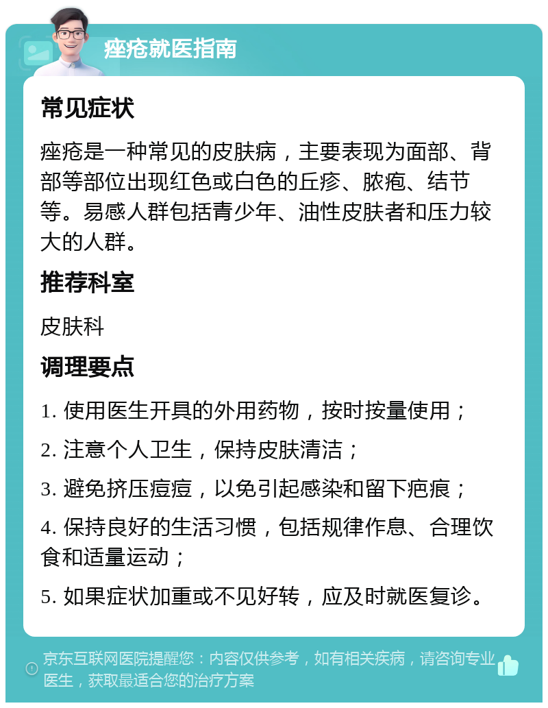 痤疮就医指南 常见症状 痤疮是一种常见的皮肤病，主要表现为面部、背部等部位出现红色或白色的丘疹、脓疱、结节等。易感人群包括青少年、油性皮肤者和压力较大的人群。 推荐科室 皮肤科 调理要点 1. 使用医生开具的外用药物，按时按量使用； 2. 注意个人卫生，保持皮肤清洁； 3. 避免挤压痘痘，以免引起感染和留下疤痕； 4. 保持良好的生活习惯，包括规律作息、合理饮食和适量运动； 5. 如果症状加重或不见好转，应及时就医复诊。