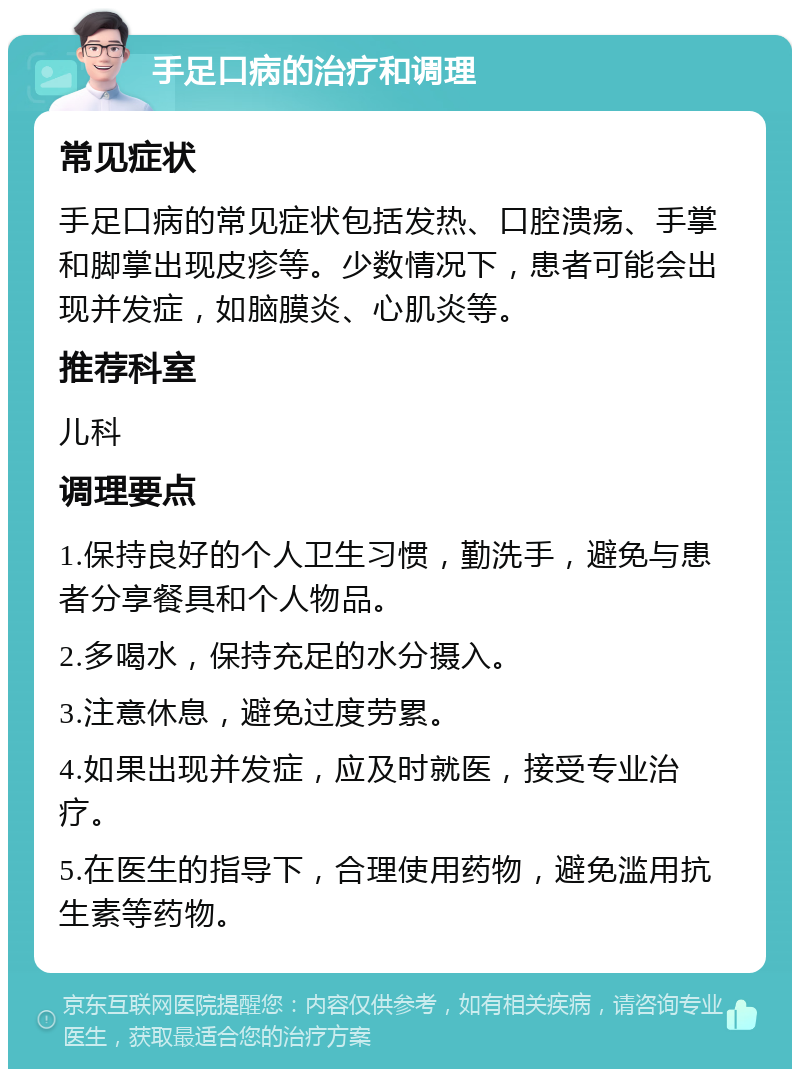 手足口病的治疗和调理 常见症状 手足口病的常见症状包括发热、口腔溃疡、手掌和脚掌出现皮疹等。少数情况下，患者可能会出现并发症，如脑膜炎、心肌炎等。 推荐科室 儿科 调理要点 1.保持良好的个人卫生习惯，勤洗手，避免与患者分享餐具和个人物品。 2.多喝水，保持充足的水分摄入。 3.注意休息，避免过度劳累。 4.如果出现并发症，应及时就医，接受专业治疗。 5.在医生的指导下，合理使用药物，避免滥用抗生素等药物。