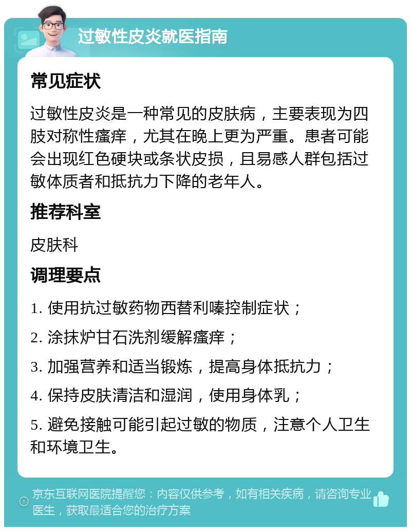 过敏性皮炎就医指南 常见症状 过敏性皮炎是一种常见的皮肤病，主要表现为四肢对称性瘙痒，尤其在晚上更为严重。患者可能会出现红色硬块或条状皮损，且易感人群包括过敏体质者和抵抗力下降的老年人。 推荐科室 皮肤科 调理要点 1. 使用抗过敏药物西替利嗪控制症状； 2. 涂抹炉甘石洗剂缓解瘙痒； 3. 加强营养和适当锻炼，提高身体抵抗力； 4. 保持皮肤清洁和湿润，使用身体乳； 5. 避免接触可能引起过敏的物质，注意个人卫生和环境卫生。