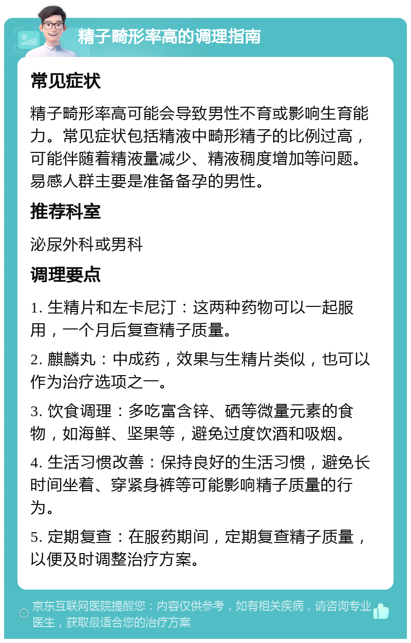 精子畸形率高的调理指南 常见症状 精子畸形率高可能会导致男性不育或影响生育能力。常见症状包括精液中畸形精子的比例过高，可能伴随着精液量减少、精液稠度增加等问题。易感人群主要是准备备孕的男性。 推荐科室 泌尿外科或男科 调理要点 1. 生精片和左卡尼汀：这两种药物可以一起服用，一个月后复查精子质量。 2. 麒麟丸：中成药，效果与生精片类似，也可以作为治疗选项之一。 3. 饮食调理：多吃富含锌、硒等微量元素的食物，如海鲜、坚果等，避免过度饮酒和吸烟。 4. 生活习惯改善：保持良好的生活习惯，避免长时间坐着、穿紧身裤等可能影响精子质量的行为。 5. 定期复查：在服药期间，定期复查精子质量，以便及时调整治疗方案。