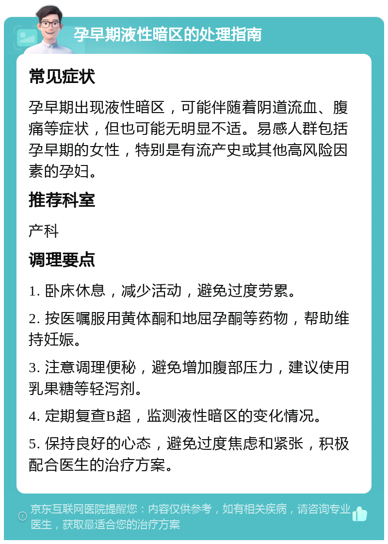 孕早期液性暗区的处理指南 常见症状 孕早期出现液性暗区，可能伴随着阴道流血、腹痛等症状，但也可能无明显不适。易感人群包括孕早期的女性，特别是有流产史或其他高风险因素的孕妇。 推荐科室 产科 调理要点 1. 卧床休息，减少活动，避免过度劳累。 2. 按医嘱服用黄体酮和地屈孕酮等药物，帮助维持妊娠。 3. 注意调理便秘，避免增加腹部压力，建议使用乳果糖等轻泻剂。 4. 定期复查B超，监测液性暗区的变化情况。 5. 保持良好的心态，避免过度焦虑和紧张，积极配合医生的治疗方案。