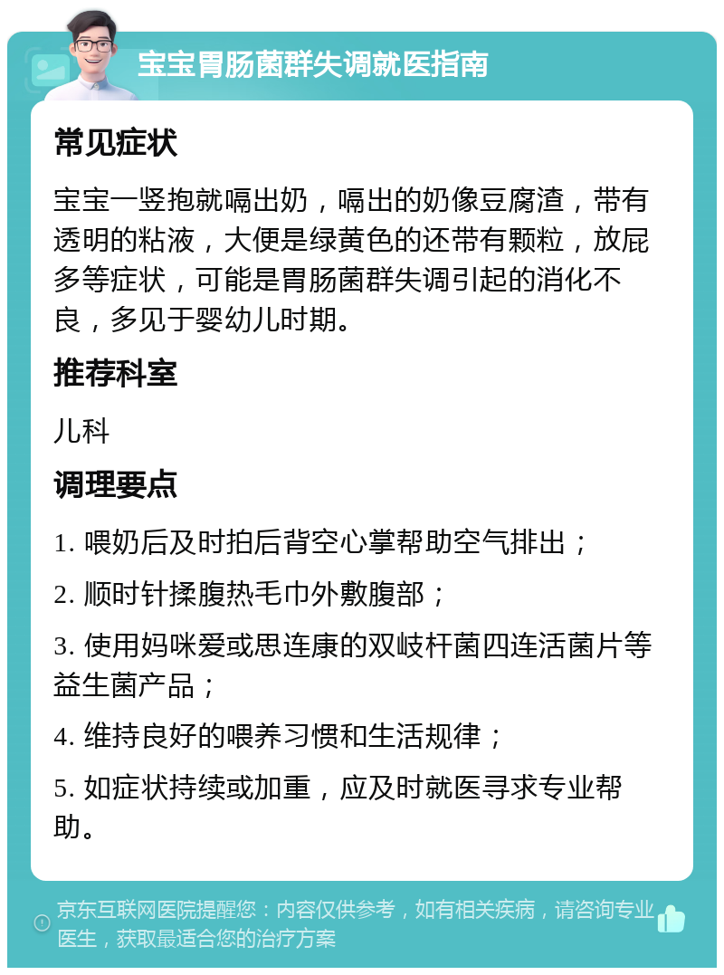 宝宝胃肠菌群失调就医指南 常见症状 宝宝一竖抱就嗝出奶，嗝出的奶像豆腐渣，带有透明的粘液，大便是绿黄色的还带有颗粒，放屁多等症状，可能是胃肠菌群失调引起的消化不良，多见于婴幼儿时期。 推荐科室 儿科 调理要点 1. 喂奶后及时拍后背空心掌帮助空气排出； 2. 顺时针揉腹热毛巾外敷腹部； 3. 使用妈咪爱或思连康的双岐杆菌四连活菌片等益生菌产品； 4. 维持良好的喂养习惯和生活规律； 5. 如症状持续或加重，应及时就医寻求专业帮助。