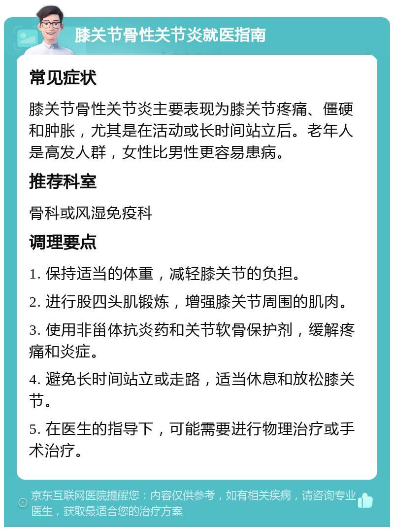 膝关节骨性关节炎就医指南 常见症状 膝关节骨性关节炎主要表现为膝关节疼痛、僵硬和肿胀，尤其是在活动或长时间站立后。老年人是高发人群，女性比男性更容易患病。 推荐科室 骨科或风湿免疫科 调理要点 1. 保持适当的体重，减轻膝关节的负担。 2. 进行股四头肌锻炼，增强膝关节周围的肌肉。 3. 使用非甾体抗炎药和关节软骨保护剂，缓解疼痛和炎症。 4. 避免长时间站立或走路，适当休息和放松膝关节。 5. 在医生的指导下，可能需要进行物理治疗或手术治疗。