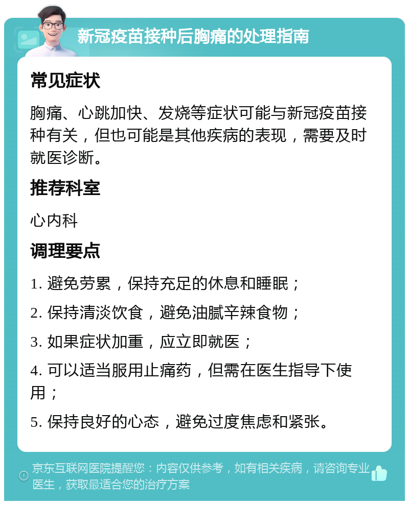 新冠疫苗接种后胸痛的处理指南 常见症状 胸痛、心跳加快、发烧等症状可能与新冠疫苗接种有关，但也可能是其他疾病的表现，需要及时就医诊断。 推荐科室 心内科 调理要点 1. 避免劳累，保持充足的休息和睡眠； 2. 保持清淡饮食，避免油腻辛辣食物； 3. 如果症状加重，应立即就医； 4. 可以适当服用止痛药，但需在医生指导下使用； 5. 保持良好的心态，避免过度焦虑和紧张。