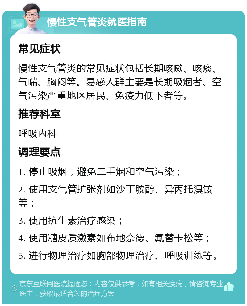 慢性支气管炎就医指南 常见症状 慢性支气管炎的常见症状包括长期咳嗽、咳痰、气喘、胸闷等。易感人群主要是长期吸烟者、空气污染严重地区居民、免疫力低下者等。 推荐科室 呼吸内科 调理要点 1. 停止吸烟，避免二手烟和空气污染； 2. 使用支气管扩张剂如沙丁胺醇、异丙托溴铵等； 3. 使用抗生素治疗感染； 4. 使用糖皮质激素如布地奈德、氟替卡松等； 5. 进行物理治疗如胸部物理治疗、呼吸训练等。