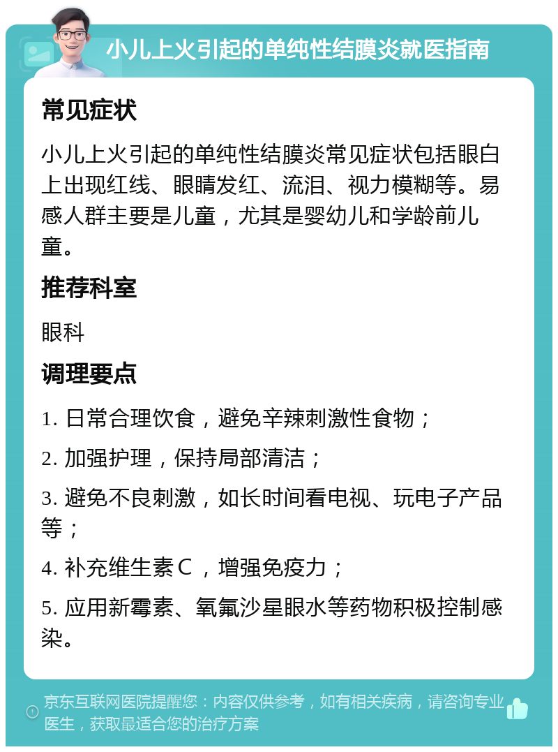 小儿上火引起的单纯性结膜炎就医指南 常见症状 小儿上火引起的单纯性结膜炎常见症状包括眼白上出现红线、眼睛发红、流泪、视力模糊等。易感人群主要是儿童，尤其是婴幼儿和学龄前儿童。 推荐科室 眼科 调理要点 1. 日常合理饮食，避免辛辣刺激性食物； 2. 加强护理，保持局部清洁； 3. 避免不良刺激，如长时间看电视、玩电子产品等； 4. 补充维生素Ｃ，增强免疫力； 5. 应用新霉素、氧氟沙星眼水等药物积极控制感染。