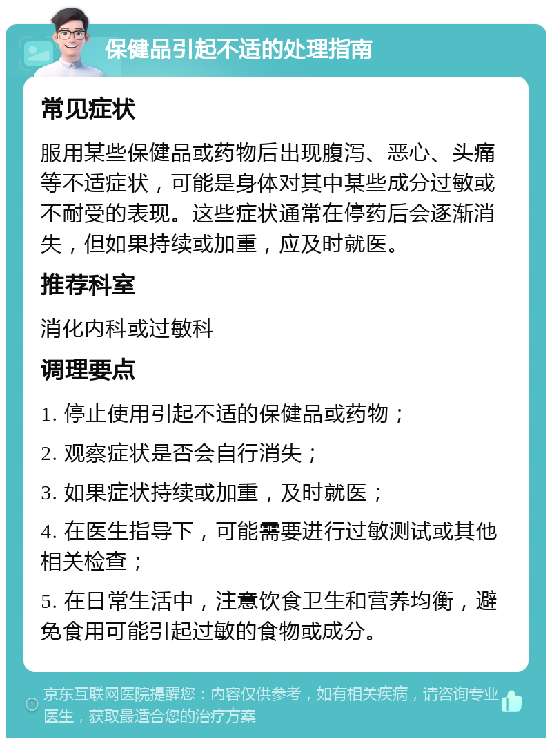 保健品引起不适的处理指南 常见症状 服用某些保健品或药物后出现腹泻、恶心、头痛等不适症状，可能是身体对其中某些成分过敏或不耐受的表现。这些症状通常在停药后会逐渐消失，但如果持续或加重，应及时就医。 推荐科室 消化内科或过敏科 调理要点 1. 停止使用引起不适的保健品或药物； 2. 观察症状是否会自行消失； 3. 如果症状持续或加重，及时就医； 4. 在医生指导下，可能需要进行过敏测试或其他相关检查； 5. 在日常生活中，注意饮食卫生和营养均衡，避免食用可能引起过敏的食物或成分。