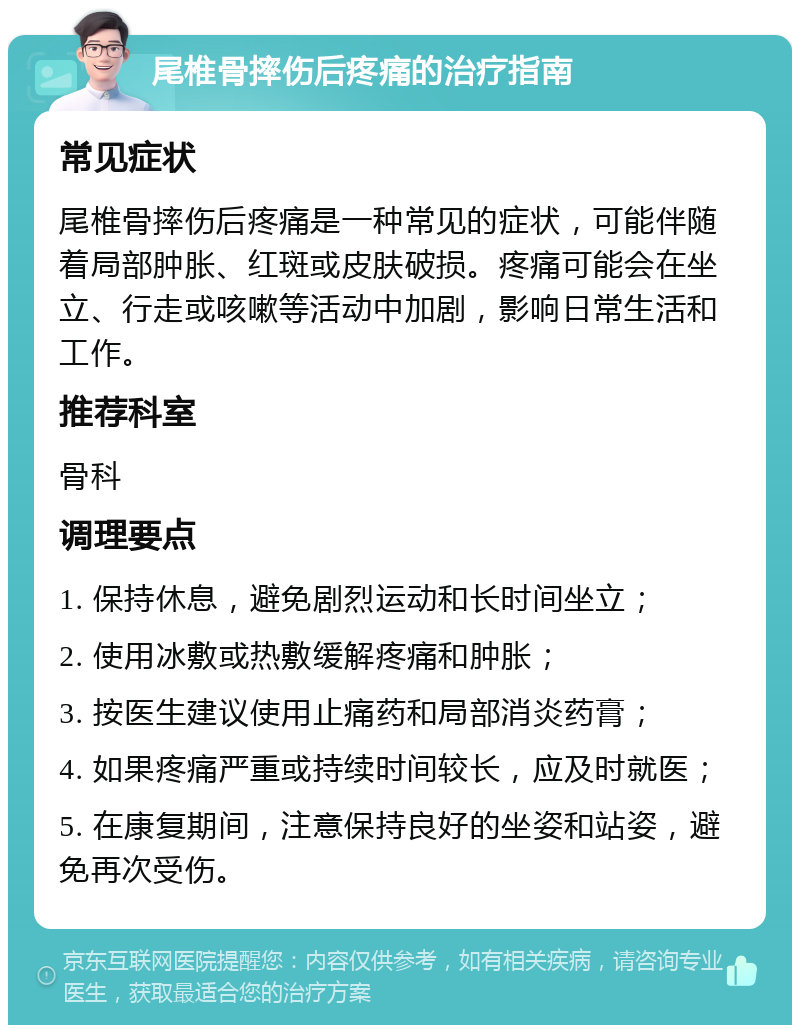 尾椎骨摔伤后疼痛的治疗指南 常见症状 尾椎骨摔伤后疼痛是一种常见的症状，可能伴随着局部肿胀、红斑或皮肤破损。疼痛可能会在坐立、行走或咳嗽等活动中加剧，影响日常生活和工作。 推荐科室 骨科 调理要点 1. 保持休息，避免剧烈运动和长时间坐立； 2. 使用冰敷或热敷缓解疼痛和肿胀； 3. 按医生建议使用止痛药和局部消炎药膏； 4. 如果疼痛严重或持续时间较长，应及时就医； 5. 在康复期间，注意保持良好的坐姿和站姿，避免再次受伤。