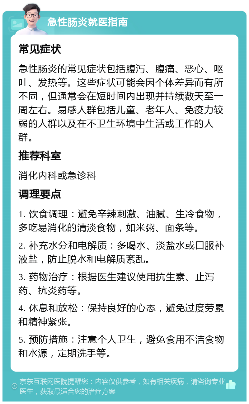 急性肠炎就医指南 常见症状 急性肠炎的常见症状包括腹泻、腹痛、恶心、呕吐、发热等。这些症状可能会因个体差异而有所不同，但通常会在短时间内出现并持续数天至一周左右。易感人群包括儿童、老年人、免疫力较弱的人群以及在不卫生环境中生活或工作的人群。 推荐科室 消化内科或急诊科 调理要点 1. 饮食调理：避免辛辣刺激、油腻、生冷食物，多吃易消化的清淡食物，如米粥、面条等。 2. 补充水分和电解质：多喝水、淡盐水或口服补液盐，防止脱水和电解质紊乱。 3. 药物治疗：根据医生建议使用抗生素、止泻药、抗炎药等。 4. 休息和放松：保持良好的心态，避免过度劳累和精神紧张。 5. 预防措施：注意个人卫生，避免食用不洁食物和水源，定期洗手等。