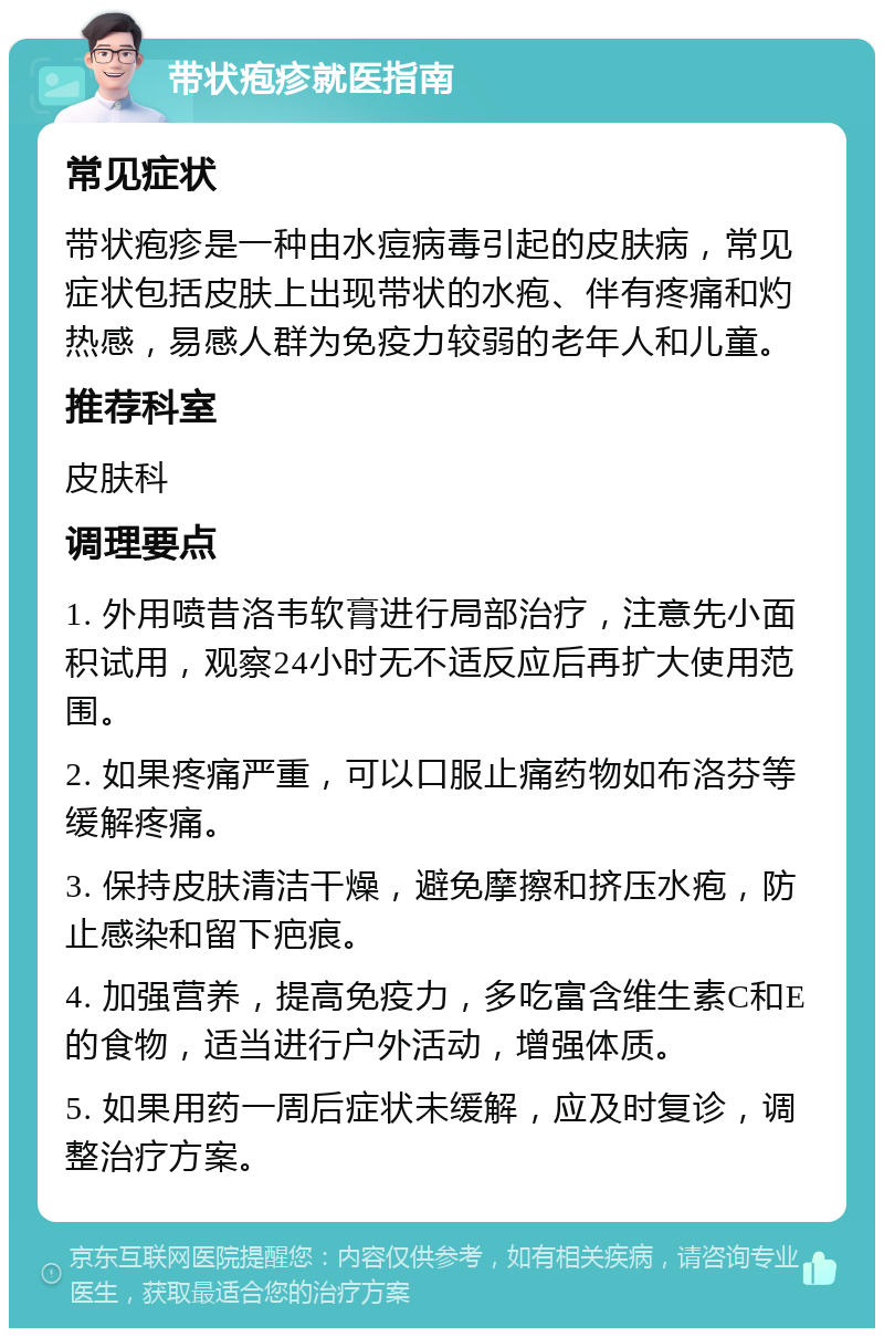 带状疱疹就医指南 常见症状 带状疱疹是一种由水痘病毒引起的皮肤病，常见症状包括皮肤上出现带状的水疱、伴有疼痛和灼热感，易感人群为免疫力较弱的老年人和儿童。 推荐科室 皮肤科 调理要点 1. 外用喷昔洛韦软膏进行局部治疗，注意先小面积试用，观察24小时无不适反应后再扩大使用范围。 2. 如果疼痛严重，可以口服止痛药物如布洛芬等缓解疼痛。 3. 保持皮肤清洁干燥，避免摩擦和挤压水疱，防止感染和留下疤痕。 4. 加强营养，提高免疫力，多吃富含维生素C和E的食物，适当进行户外活动，增强体质。 5. 如果用药一周后症状未缓解，应及时复诊，调整治疗方案。