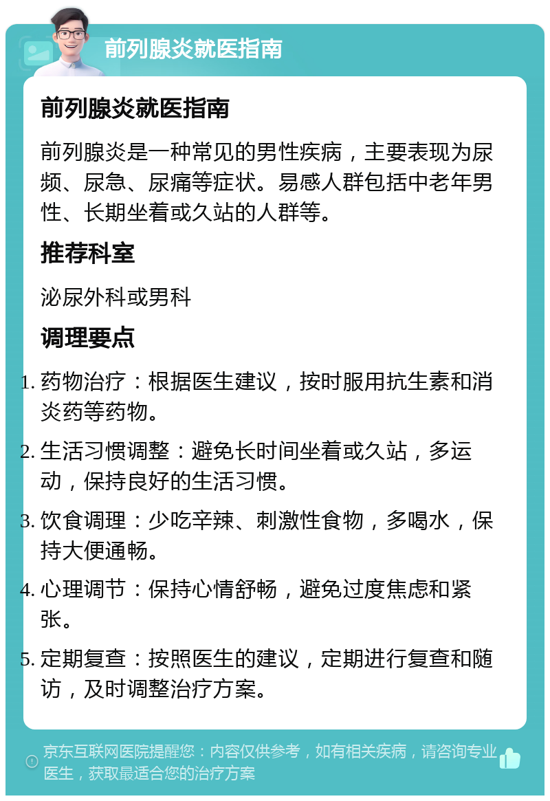 前列腺炎就医指南 前列腺炎就医指南 前列腺炎是一种常见的男性疾病，主要表现为尿频、尿急、尿痛等症状。易感人群包括中老年男性、长期坐着或久站的人群等。 推荐科室 泌尿外科或男科 调理要点 药物治疗：根据医生建议，按时服用抗生素和消炎药等药物。 生活习惯调整：避免长时间坐着或久站，多运动，保持良好的生活习惯。 饮食调理：少吃辛辣、刺激性食物，多喝水，保持大便通畅。 心理调节：保持心情舒畅，避免过度焦虑和紧张。 定期复查：按照医生的建议，定期进行复查和随访，及时调整治疗方案。