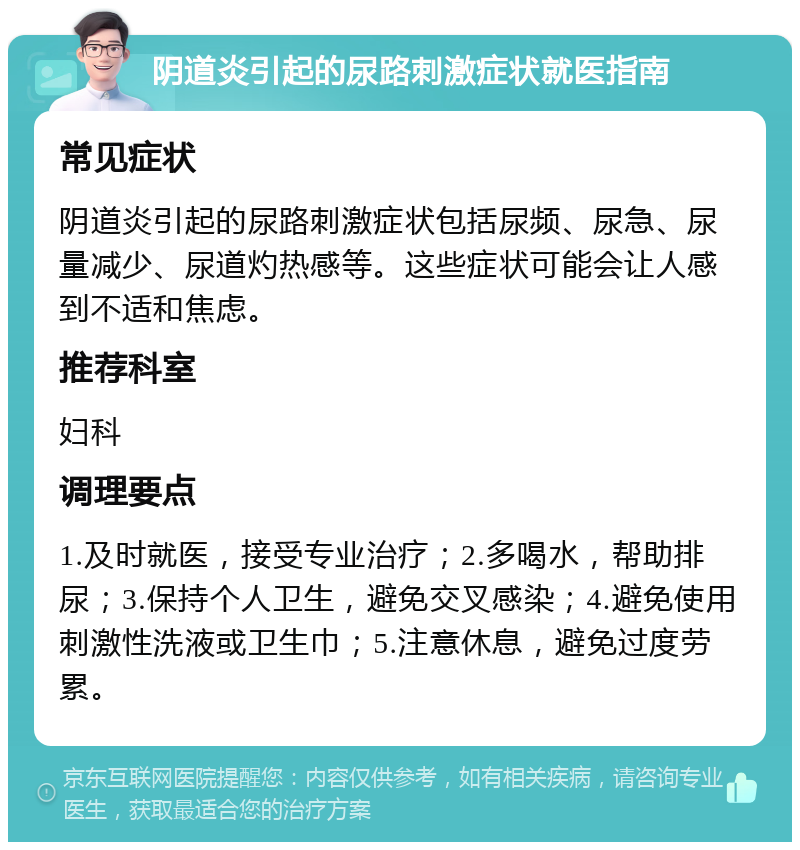 阴道炎引起的尿路刺激症状就医指南 常见症状 阴道炎引起的尿路刺激症状包括尿频、尿急、尿量减少、尿道灼热感等。这些症状可能会让人感到不适和焦虑。 推荐科室 妇科 调理要点 1.及时就医，接受专业治疗；2.多喝水，帮助排尿；3.保持个人卫生，避免交叉感染；4.避免使用刺激性洗液或卫生巾；5.注意休息，避免过度劳累。