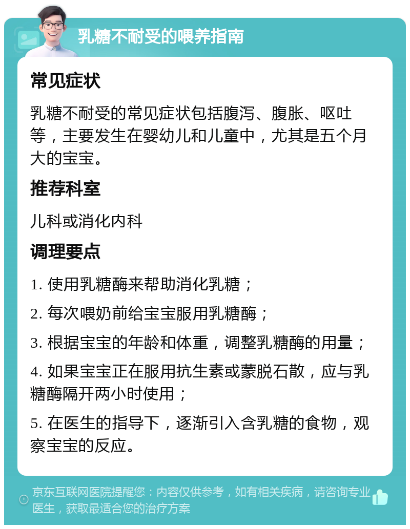 乳糖不耐受的喂养指南 常见症状 乳糖不耐受的常见症状包括腹泻、腹胀、呕吐等，主要发生在婴幼儿和儿童中，尤其是五个月大的宝宝。 推荐科室 儿科或消化内科 调理要点 1. 使用乳糖酶来帮助消化乳糖； 2. 每次喂奶前给宝宝服用乳糖酶； 3. 根据宝宝的年龄和体重，调整乳糖酶的用量； 4. 如果宝宝正在服用抗生素或蒙脱石散，应与乳糖酶隔开两小时使用； 5. 在医生的指导下，逐渐引入含乳糖的食物，观察宝宝的反应。