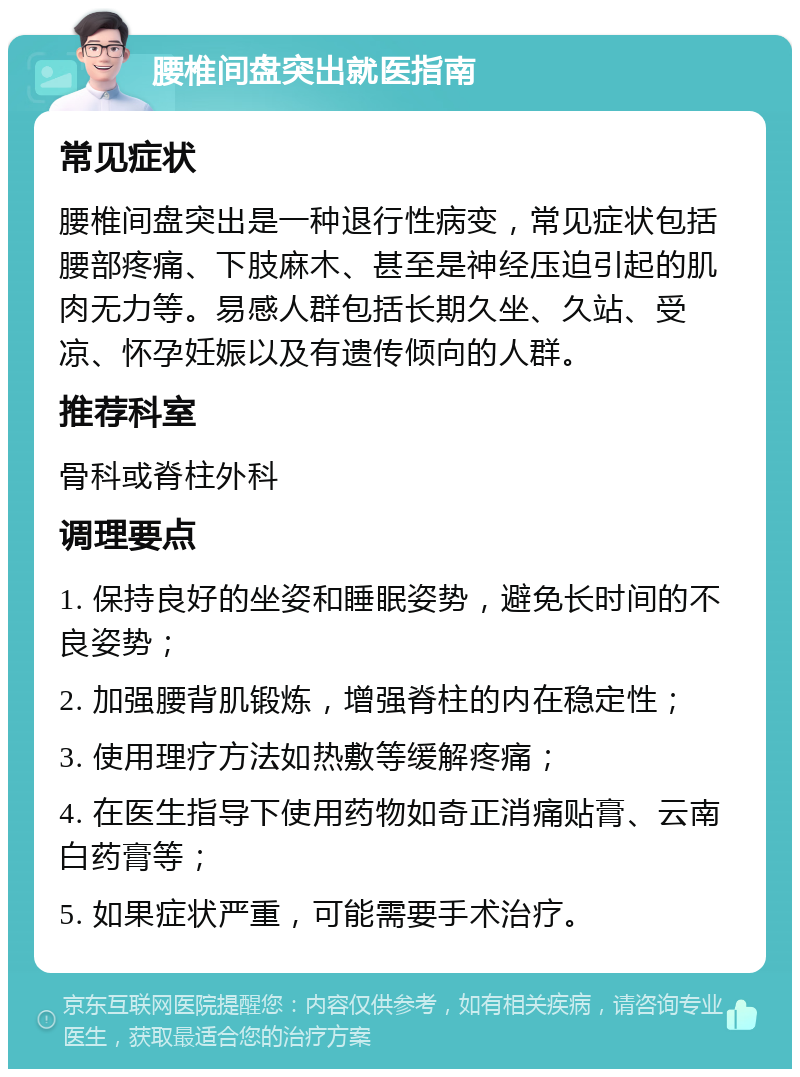 腰椎间盘突出就医指南 常见症状 腰椎间盘突出是一种退行性病变，常见症状包括腰部疼痛、下肢麻木、甚至是神经压迫引起的肌肉无力等。易感人群包括长期久坐、久站、受凉、怀孕妊娠以及有遗传倾向的人群。 推荐科室 骨科或脊柱外科 调理要点 1. 保持良好的坐姿和睡眠姿势，避免长时间的不良姿势； 2. 加强腰背肌锻炼，增强脊柱的内在稳定性； 3. 使用理疗方法如热敷等缓解疼痛； 4. 在医生指导下使用药物如奇正消痛贴膏、云南白药膏等； 5. 如果症状严重，可能需要手术治疗。