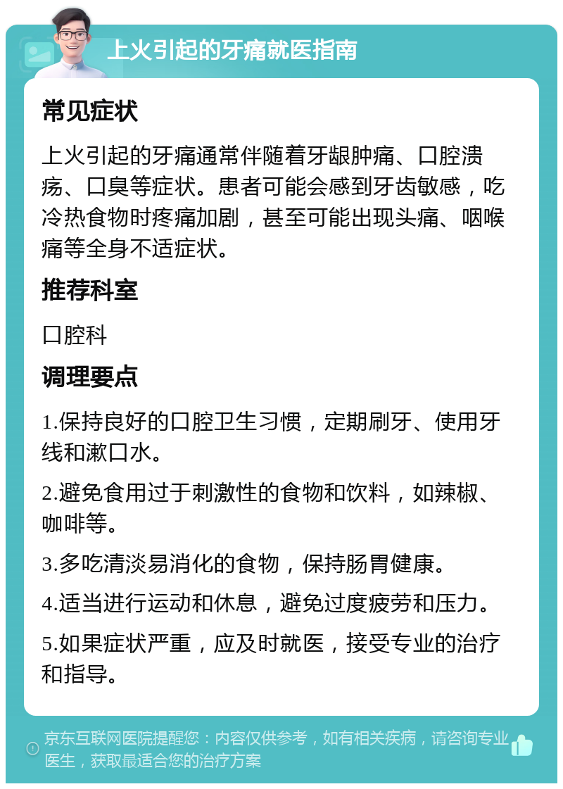 上火引起的牙痛就医指南 常见症状 上火引起的牙痛通常伴随着牙龈肿痛、口腔溃疡、口臭等症状。患者可能会感到牙齿敏感，吃冷热食物时疼痛加剧，甚至可能出现头痛、咽喉痛等全身不适症状。 推荐科室 口腔科 调理要点 1.保持良好的口腔卫生习惯，定期刷牙、使用牙线和漱口水。 2.避免食用过于刺激性的食物和饮料，如辣椒、咖啡等。 3.多吃清淡易消化的食物，保持肠胃健康。 4.适当进行运动和休息，避免过度疲劳和压力。 5.如果症状严重，应及时就医，接受专业的治疗和指导。