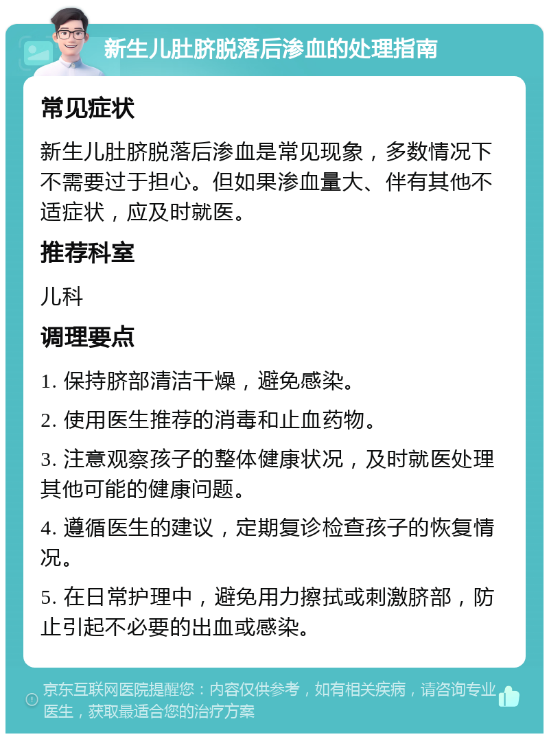 新生儿肚脐脱落后渗血的处理指南 常见症状 新生儿肚脐脱落后渗血是常见现象，多数情况下不需要过于担心。但如果渗血量大、伴有其他不适症状，应及时就医。 推荐科室 儿科 调理要点 1. 保持脐部清洁干燥，避免感染。 2. 使用医生推荐的消毒和止血药物。 3. 注意观察孩子的整体健康状况，及时就医处理其他可能的健康问题。 4. 遵循医生的建议，定期复诊检查孩子的恢复情况。 5. 在日常护理中，避免用力擦拭或刺激脐部，防止引起不必要的出血或感染。