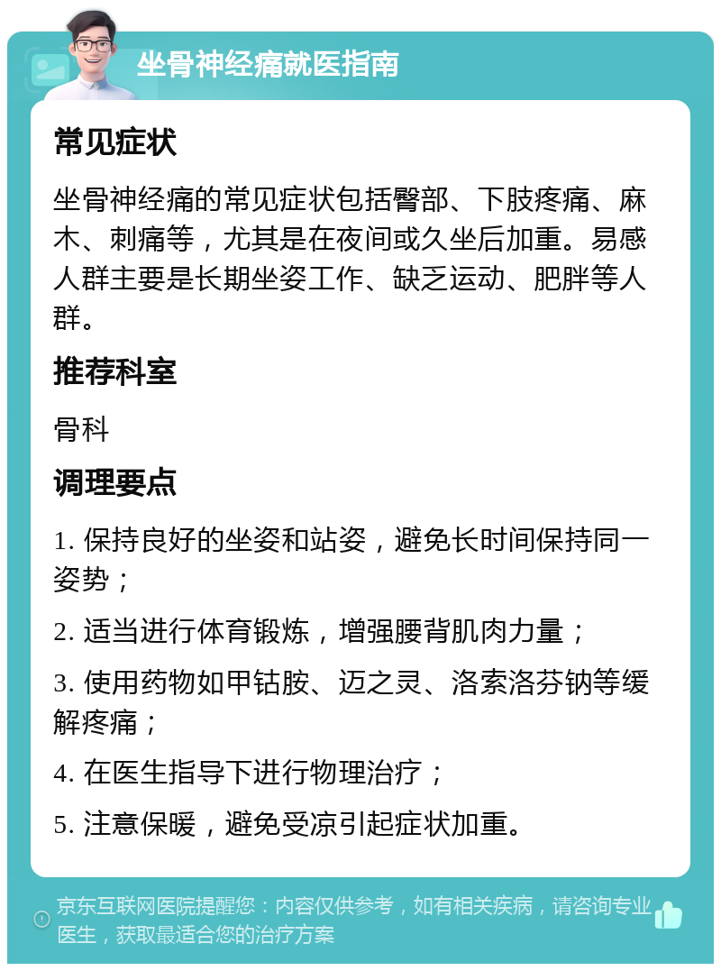 坐骨神经痛就医指南 常见症状 坐骨神经痛的常见症状包括臀部、下肢疼痛、麻木、刺痛等，尤其是在夜间或久坐后加重。易感人群主要是长期坐姿工作、缺乏运动、肥胖等人群。 推荐科室 骨科 调理要点 1. 保持良好的坐姿和站姿，避免长时间保持同一姿势； 2. 适当进行体育锻炼，增强腰背肌肉力量； 3. 使用药物如甲钴胺、迈之灵、洛索洛芬钠等缓解疼痛； 4. 在医生指导下进行物理治疗； 5. 注意保暖，避免受凉引起症状加重。