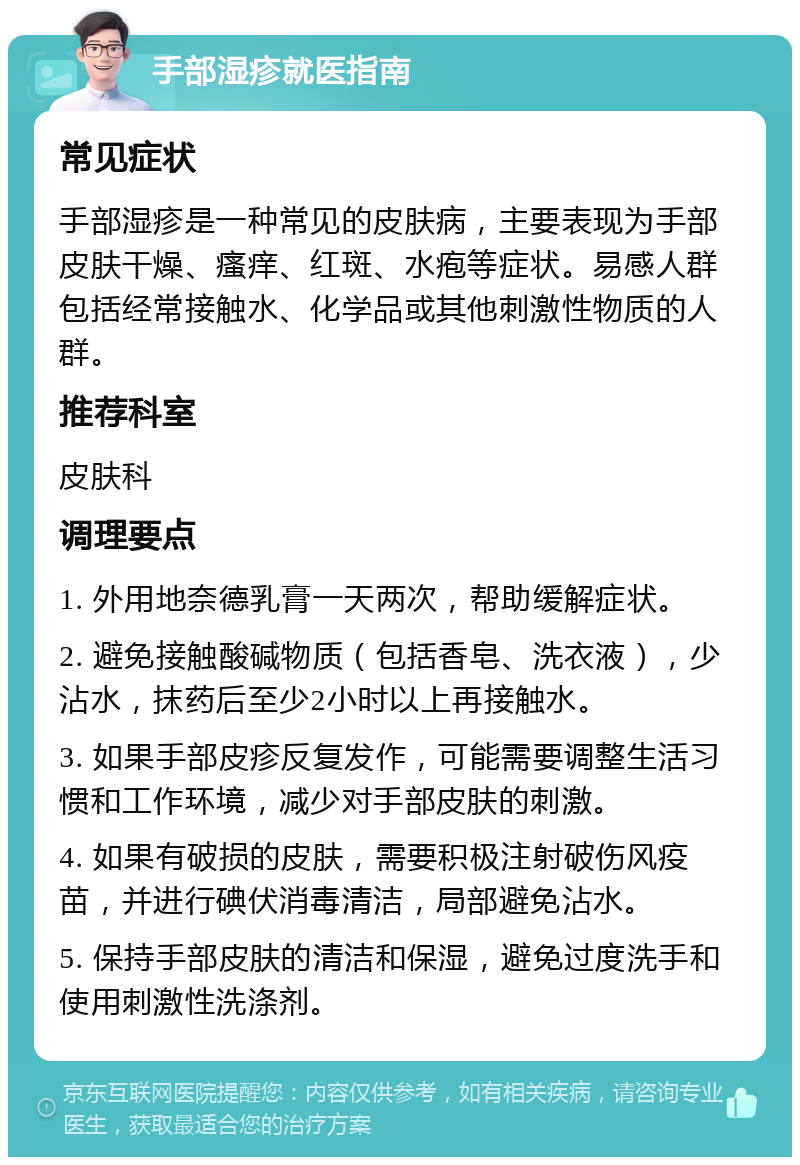 手部湿疹就医指南 常见症状 手部湿疹是一种常见的皮肤病，主要表现为手部皮肤干燥、瘙痒、红斑、水疱等症状。易感人群包括经常接触水、化学品或其他刺激性物质的人群。 推荐科室 皮肤科 调理要点 1. 外用地奈德乳膏一天两次，帮助缓解症状。 2. 避免接触酸碱物质（包括香皂、洗衣液），少沾水，抹药后至少2小时以上再接触水。 3. 如果手部皮疹反复发作，可能需要调整生活习惯和工作环境，减少对手部皮肤的刺激。 4. 如果有破损的皮肤，需要积极注射破伤风疫苗，并进行碘伏消毒清洁，局部避免沾水。 5. 保持手部皮肤的清洁和保湿，避免过度洗手和使用刺激性洗涤剂。