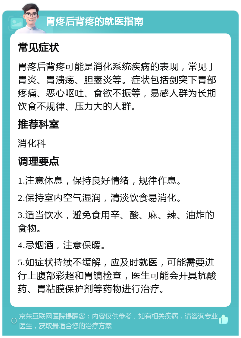 胃疼后背疼的就医指南 常见症状 胃疼后背疼可能是消化系统疾病的表现，常见于胃炎、胃溃疡、胆囊炎等。症状包括剑突下胃部疼痛、恶心呕吐、食欲不振等，易感人群为长期饮食不规律、压力大的人群。 推荐科室 消化科 调理要点 1.注意休息，保持良好情绪，规律作息。 2.保持室内空气湿润，清淡饮食易消化。 3.适当饮水，避免食用辛、酸、麻、辣、油炸的食物。 4.忌烟酒，注意保暖。 5.如症状持续不缓解，应及时就医，可能需要进行上腹部彩超和胃镜检查，医生可能会开具抗酸药、胃粘膜保护剂等药物进行治疗。