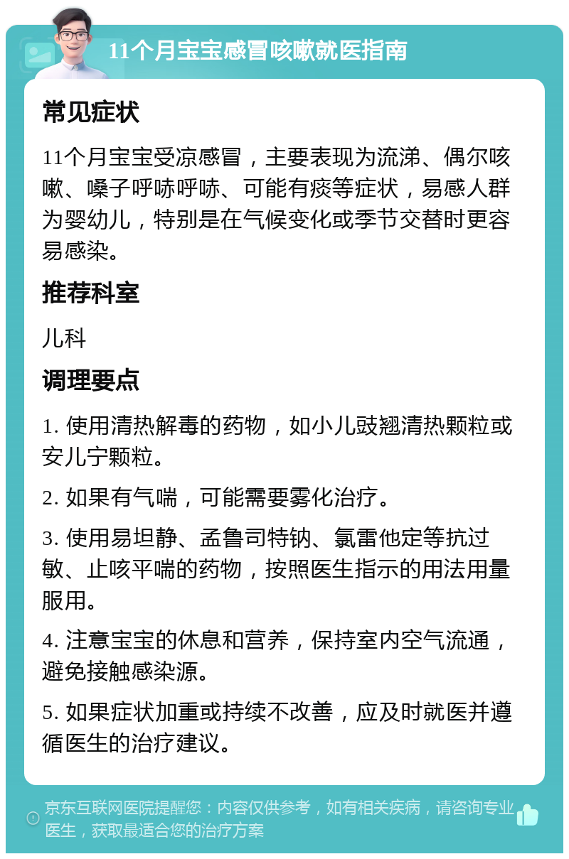 11个月宝宝感冒咳嗽就医指南 常见症状 11个月宝宝受凉感冒，主要表现为流涕、偶尔咳嗽、嗓子呼哧呼哧、可能有痰等症状，易感人群为婴幼儿，特别是在气候变化或季节交替时更容易感染。 推荐科室 儿科 调理要点 1. 使用清热解毒的药物，如小儿豉翘清热颗粒或安儿宁颗粒。 2. 如果有气喘，可能需要雾化治疗。 3. 使用易坦静、孟鲁司特钠、氯雷他定等抗过敏、止咳平喘的药物，按照医生指示的用法用量服用。 4. 注意宝宝的休息和营养，保持室内空气流通，避免接触感染源。 5. 如果症状加重或持续不改善，应及时就医并遵循医生的治疗建议。