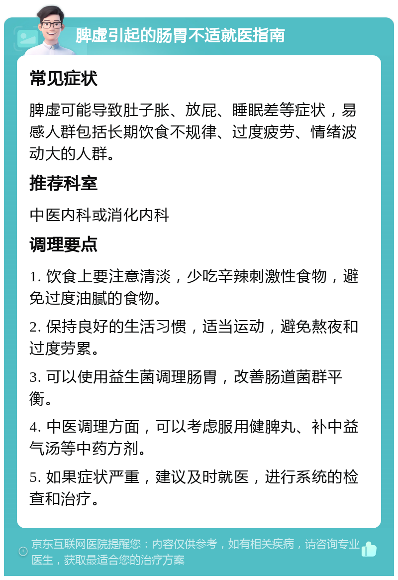 脾虚引起的肠胃不适就医指南 常见症状 脾虚可能导致肚子胀、放屁、睡眠差等症状，易感人群包括长期饮食不规律、过度疲劳、情绪波动大的人群。 推荐科室 中医内科或消化内科 调理要点 1. 饮食上要注意清淡，少吃辛辣刺激性食物，避免过度油腻的食物。 2. 保持良好的生活习惯，适当运动，避免熬夜和过度劳累。 3. 可以使用益生菌调理肠胃，改善肠道菌群平衡。 4. 中医调理方面，可以考虑服用健脾丸、补中益气汤等中药方剂。 5. 如果症状严重，建议及时就医，进行系统的检查和治疗。