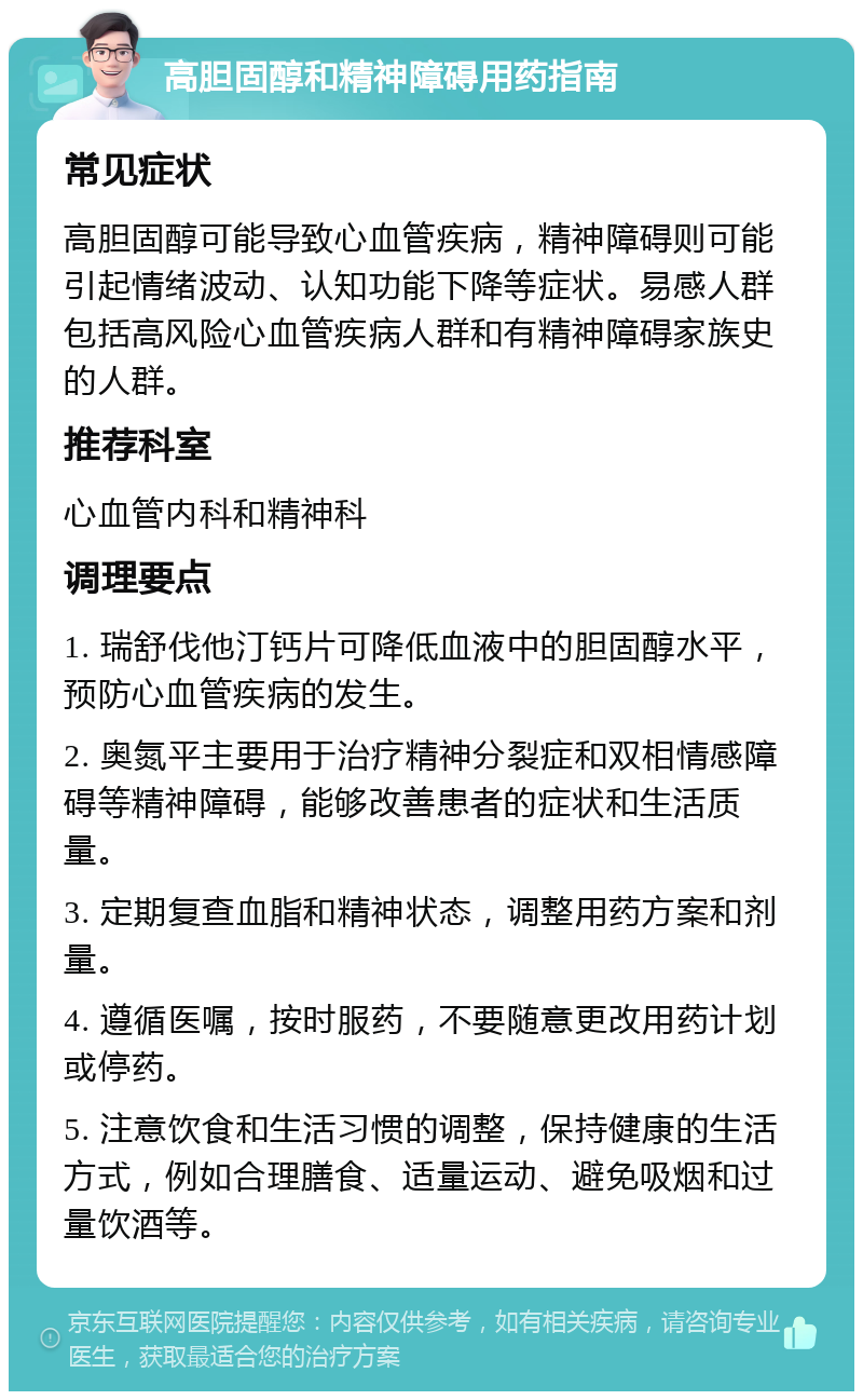 高胆固醇和精神障碍用药指南 常见症状 高胆固醇可能导致心血管疾病，精神障碍则可能引起情绪波动、认知功能下降等症状。易感人群包括高风险心血管疾病人群和有精神障碍家族史的人群。 推荐科室 心血管内科和精神科 调理要点 1. 瑞舒伐他汀钙片可降低血液中的胆固醇水平，预防心血管疾病的发生。 2. 奥氮平主要用于治疗精神分裂症和双相情感障碍等精神障碍，能够改善患者的症状和生活质量。 3. 定期复查血脂和精神状态，调整用药方案和剂量。 4. 遵循医嘱，按时服药，不要随意更改用药计划或停药。 5. 注意饮食和生活习惯的调整，保持健康的生活方式，例如合理膳食、适量运动、避免吸烟和过量饮酒等。