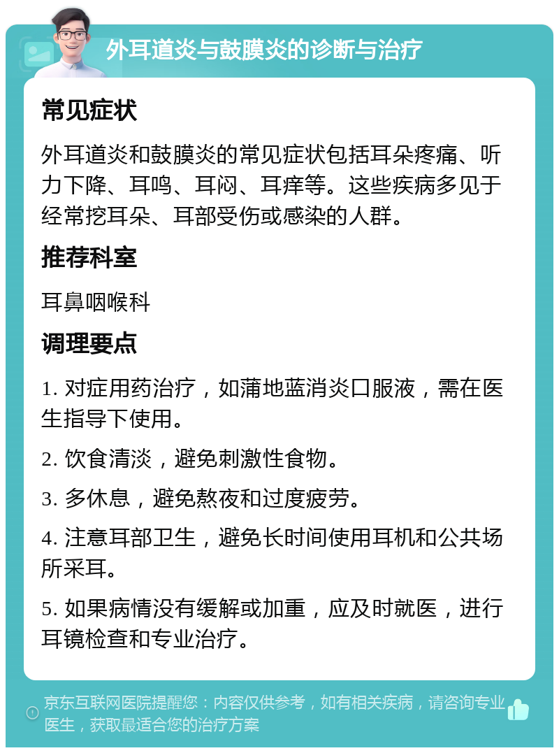 外耳道炎与鼓膜炎的诊断与治疗 常见症状 外耳道炎和鼓膜炎的常见症状包括耳朵疼痛、听力下降、耳鸣、耳闷、耳痒等。这些疾病多见于经常挖耳朵、耳部受伤或感染的人群。 推荐科室 耳鼻咽喉科 调理要点 1. 对症用药治疗，如蒲地蓝消炎口服液，需在医生指导下使用。 2. 饮食清淡，避免刺激性食物。 3. 多休息，避免熬夜和过度疲劳。 4. 注意耳部卫生，避免长时间使用耳机和公共场所采耳。 5. 如果病情没有缓解或加重，应及时就医，进行耳镜检查和专业治疗。