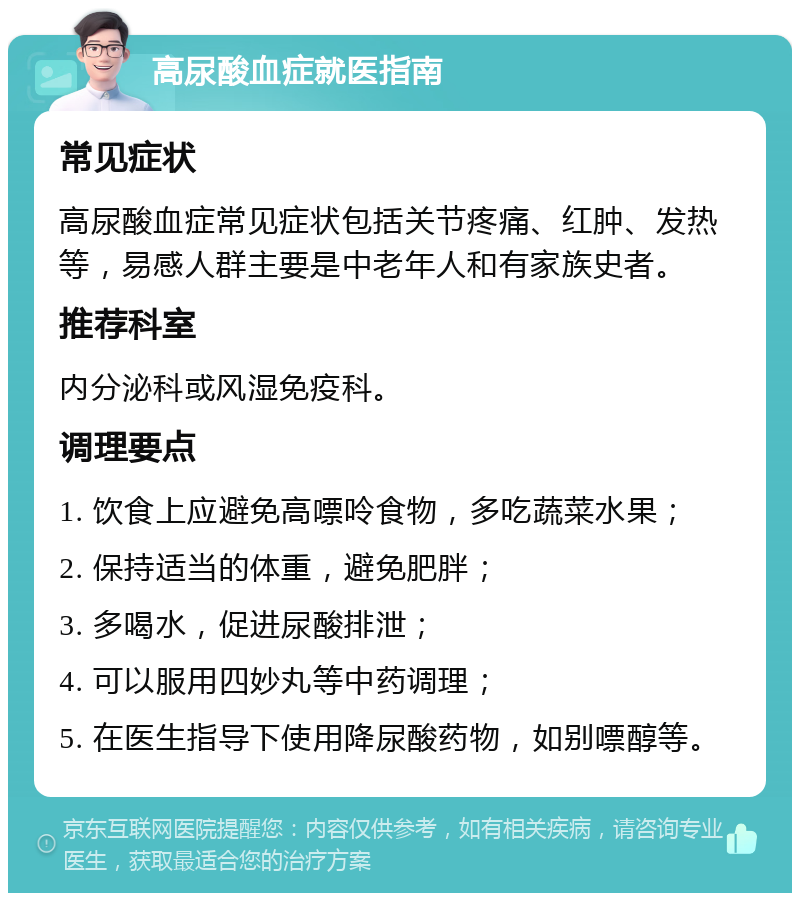 高尿酸血症就医指南 常见症状 高尿酸血症常见症状包括关节疼痛、红肿、发热等，易感人群主要是中老年人和有家族史者。 推荐科室 内分泌科或风湿免疫科。 调理要点 1. 饮食上应避免高嘌呤食物，多吃蔬菜水果； 2. 保持适当的体重，避免肥胖； 3. 多喝水，促进尿酸排泄； 4. 可以服用四妙丸等中药调理； 5. 在医生指导下使用降尿酸药物，如别嘌醇等。