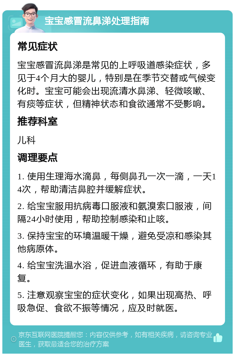 宝宝感冒流鼻涕处理指南 常见症状 宝宝感冒流鼻涕是常见的上呼吸道感染症状，多见于4个月大的婴儿，特别是在季节交替或气候变化时。宝宝可能会出现流清水鼻涕、轻微咳嗽、有痰等症状，但精神状态和食欲通常不受影响。 推荐科室 儿科 调理要点 1. 使用生理海水滴鼻，每侧鼻孔一次一滴，一天14次，帮助清洁鼻腔并缓解症状。 2. 给宝宝服用抗病毒口服液和氨溴索口服液，间隔24小时使用，帮助控制感染和止咳。 3. 保持宝宝的环境温暖干燥，避免受凉和感染其他病原体。 4. 给宝宝洗温水浴，促进血液循环，有助于康复。 5. 注意观察宝宝的症状变化，如果出现高热、呼吸急促、食欲不振等情况，应及时就医。