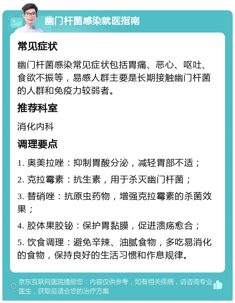 幽门杆菌感染就医指南 常见症状 幽门杆菌感染常见症状包括胃痛、恶心、呕吐、食欲不振等，易感人群主要是长期接触幽门杆菌的人群和免疫力较弱者。 推荐科室 消化内科 调理要点 1. 奥美拉唑：抑制胃酸分泌，减轻胃部不适； 2. 克拉霉素：抗生素，用于杀灭幽门杆菌； 3. 替硝唑：抗原虫药物，增强克拉霉素的杀菌效果； 4. 胶体果胶铋：保护胃黏膜，促进溃疡愈合； 5. 饮食调理：避免辛辣、油腻食物，多吃易消化的食物，保持良好的生活习惯和作息规律。