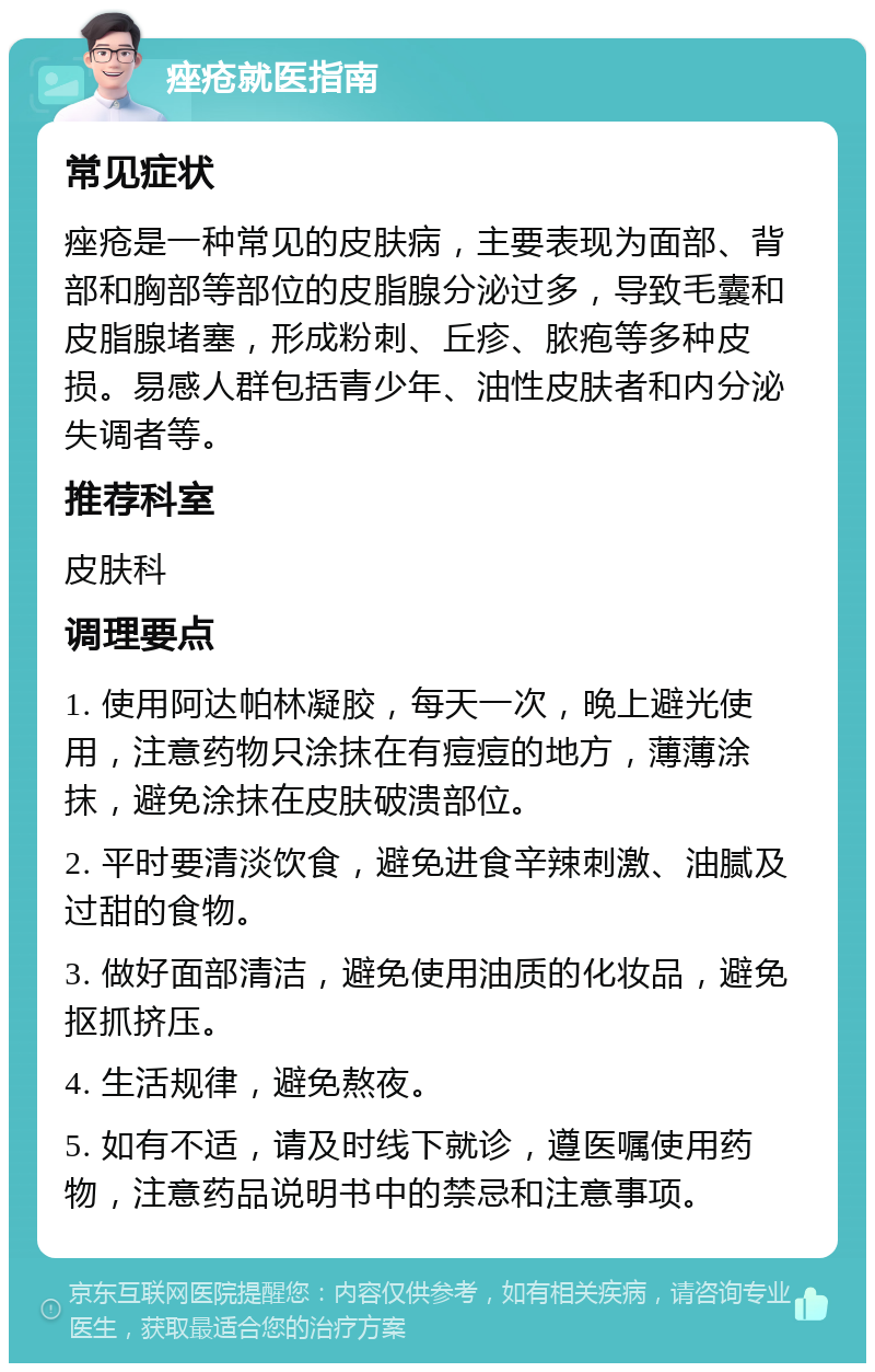 痤疮就医指南 常见症状 痤疮是一种常见的皮肤病，主要表现为面部、背部和胸部等部位的皮脂腺分泌过多，导致毛囊和皮脂腺堵塞，形成粉刺、丘疹、脓疱等多种皮损。易感人群包括青少年、油性皮肤者和内分泌失调者等。 推荐科室 皮肤科 调理要点 1. 使用阿达帕林凝胶，每天一次，晚上避光使用，注意药物只涂抹在有痘痘的地方，薄薄涂抹，避免涂抹在皮肤破溃部位。 2. 平时要清淡饮食，避免进食辛辣刺激、油腻及过甜的食物。 3. 做好面部清洁，避免使用油质的化妆品，避免抠抓挤压。 4. 生活规律，避免熬夜。 5. 如有不适，请及时线下就诊，遵医嘱使用药物，注意药品说明书中的禁忌和注意事项。