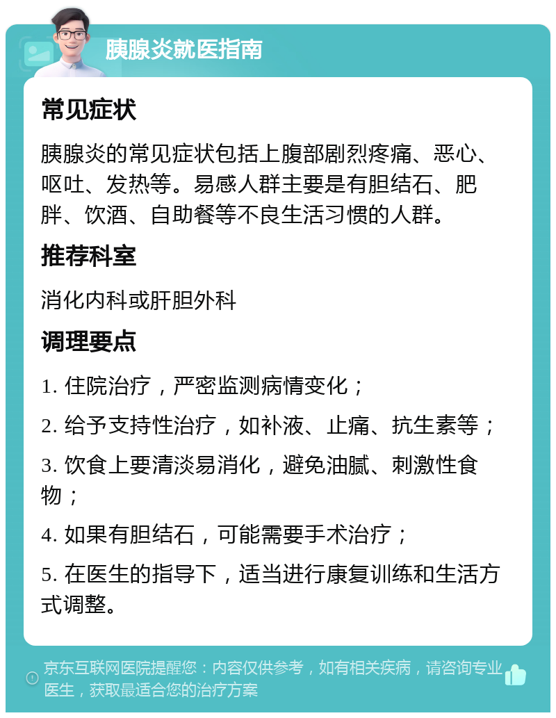 胰腺炎就医指南 常见症状 胰腺炎的常见症状包括上腹部剧烈疼痛、恶心、呕吐、发热等。易感人群主要是有胆结石、肥胖、饮酒、自助餐等不良生活习惯的人群。 推荐科室 消化内科或肝胆外科 调理要点 1. 住院治疗，严密监测病情变化； 2. 给予支持性治疗，如补液、止痛、抗生素等； 3. 饮食上要清淡易消化，避免油腻、刺激性食物； 4. 如果有胆结石，可能需要手术治疗； 5. 在医生的指导下，适当进行康复训练和生活方式调整。