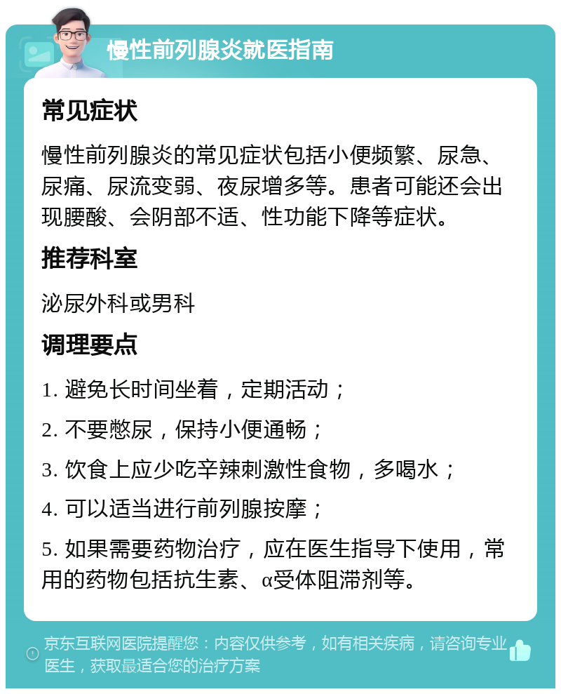 慢性前列腺炎就医指南 常见症状 慢性前列腺炎的常见症状包括小便频繁、尿急、尿痛、尿流变弱、夜尿增多等。患者可能还会出现腰酸、会阴部不适、性功能下降等症状。 推荐科室 泌尿外科或男科 调理要点 1. 避免长时间坐着，定期活动； 2. 不要憋尿，保持小便通畅； 3. 饮食上应少吃辛辣刺激性食物，多喝水； 4. 可以适当进行前列腺按摩； 5. 如果需要药物治疗，应在医生指导下使用，常用的药物包括抗生素、α受体阻滞剂等。