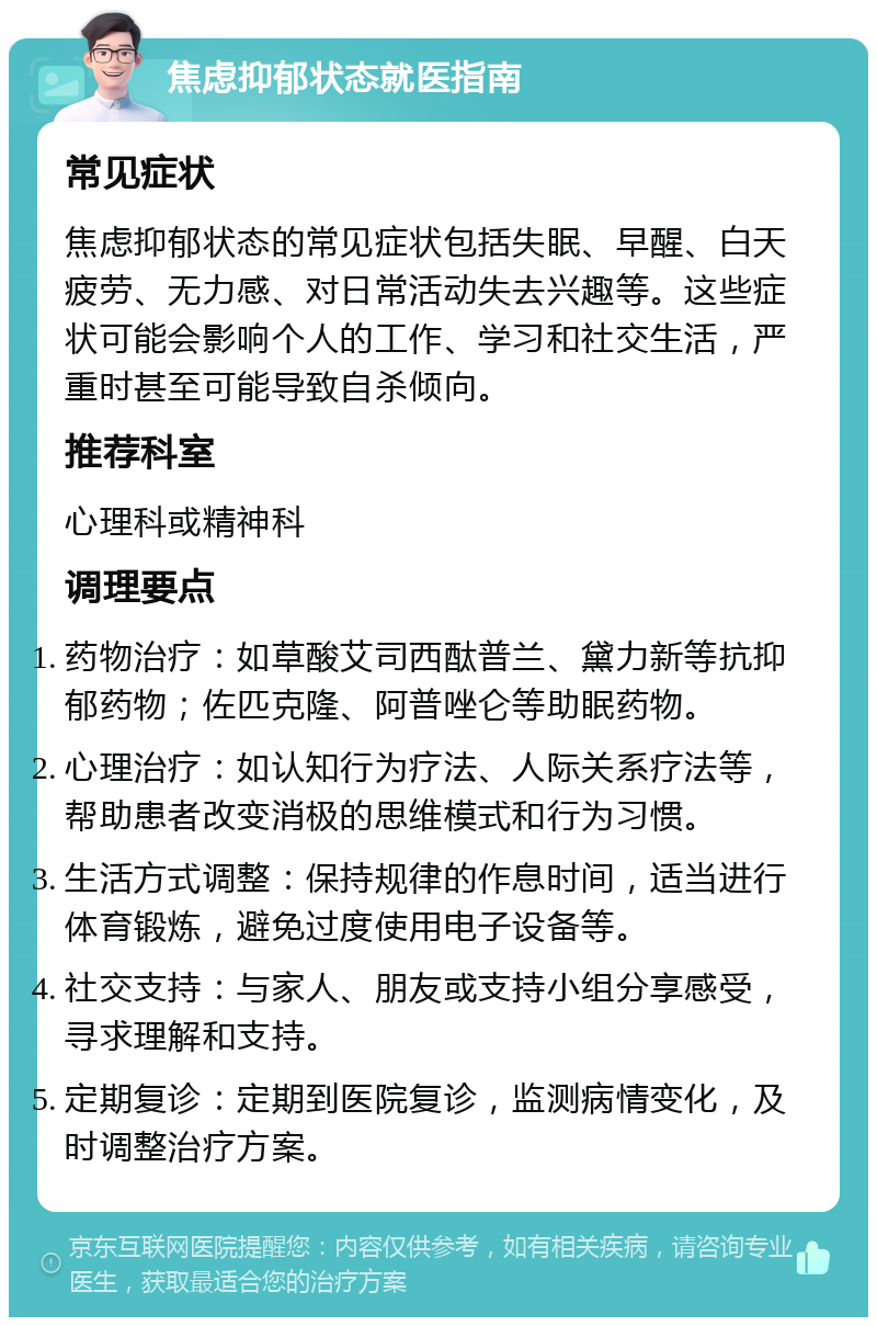 焦虑抑郁状态就医指南 常见症状 焦虑抑郁状态的常见症状包括失眠、早醒、白天疲劳、无力感、对日常活动失去兴趣等。这些症状可能会影响个人的工作、学习和社交生活，严重时甚至可能导致自杀倾向。 推荐科室 心理科或精神科 调理要点 药物治疗：如草酸艾司西酞普兰、黛力新等抗抑郁药物；佐匹克隆、阿普唑仑等助眠药物。 心理治疗：如认知行为疗法、人际关系疗法等，帮助患者改变消极的思维模式和行为习惯。 生活方式调整：保持规律的作息时间，适当进行体育锻炼，避免过度使用电子设备等。 社交支持：与家人、朋友或支持小组分享感受，寻求理解和支持。 定期复诊：定期到医院复诊，监测病情变化，及时调整治疗方案。