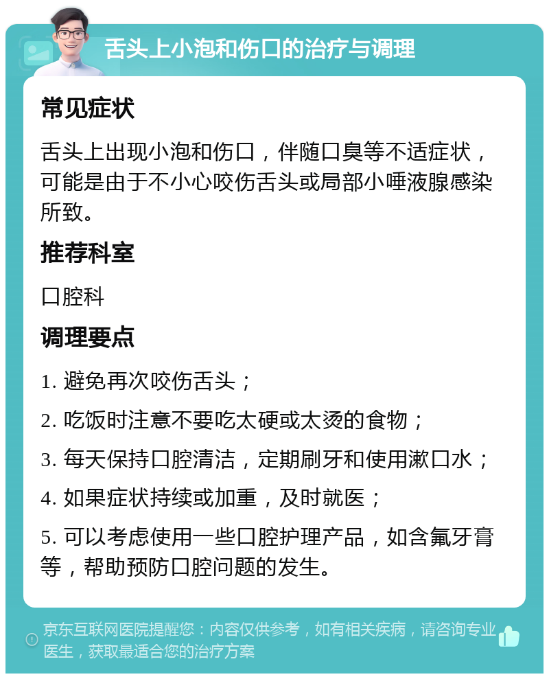 舌头上小泡和伤口的治疗与调理 常见症状 舌头上出现小泡和伤口，伴随口臭等不适症状，可能是由于不小心咬伤舌头或局部小唾液腺感染所致。 推荐科室 口腔科 调理要点 1. 避免再次咬伤舌头； 2. 吃饭时注意不要吃太硬或太烫的食物； 3. 每天保持口腔清洁，定期刷牙和使用漱口水； 4. 如果症状持续或加重，及时就医； 5. 可以考虑使用一些口腔护理产品，如含氟牙膏等，帮助预防口腔问题的发生。