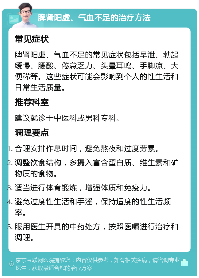 脾肾阳虚、气血不足的治疗方法 常见症状 脾肾阳虚、气血不足的常见症状包括早泄、勃起缓慢、腰酸、倦怠乏力、头晕耳鸣、手脚凉、大便稀等。这些症状可能会影响到个人的性生活和日常生活质量。 推荐科室 建议就诊于中医科或男科专科。 调理要点 合理安排作息时间，避免熬夜和过度劳累。 调整饮食结构，多摄入富含蛋白质、维生素和矿物质的食物。 适当进行体育锻炼，增强体质和免疫力。 避免过度性生活和手淫，保持适度的性生活频率。 服用医生开具的中药处方，按照医嘱进行治疗和调理。